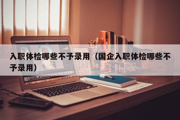 入职体检哪些不予录用(国企入职体检哪些不予录用)
