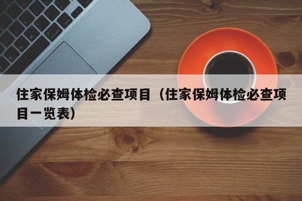 住家保姆体检必查项目(住家保姆体检必查项目一览表)