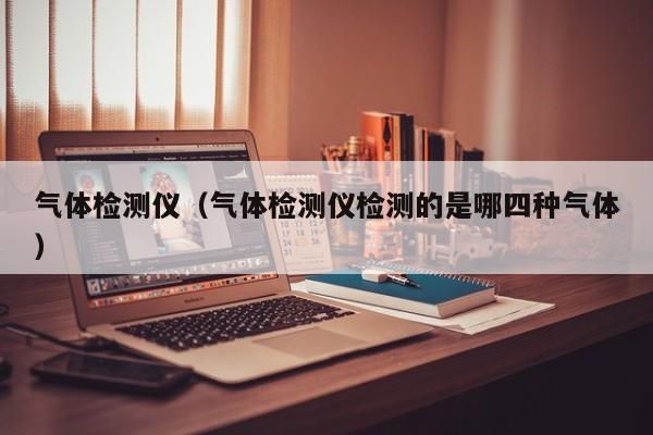 气体检测仪(气体检测仪检测的是哪四种气体)