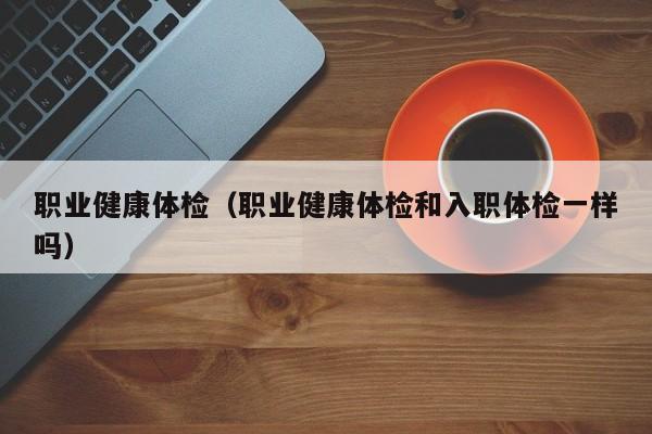 职业健康体检(职业健康体检和入职体检一样吗)