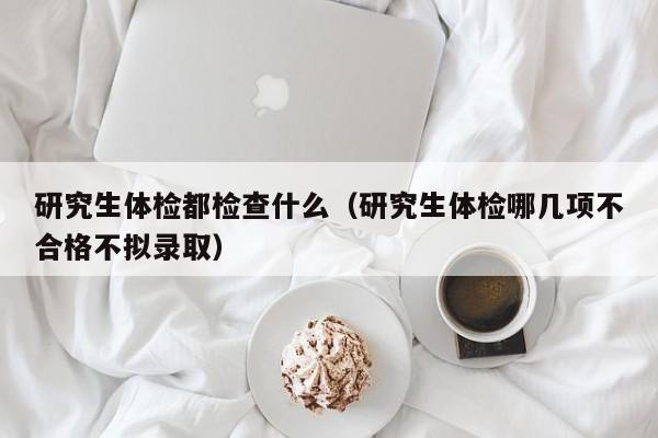 研究生体检都检查什么(研究生体检哪几项不合格不拟录取)