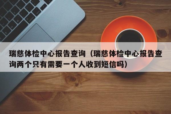 瑞慈体检中心报告查询(瑞慈体检中心报告查询两个只有需要一个人收到短信吗)