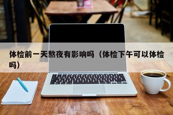 体检前一天熬夜有影响吗(体检下午可以体检吗)
