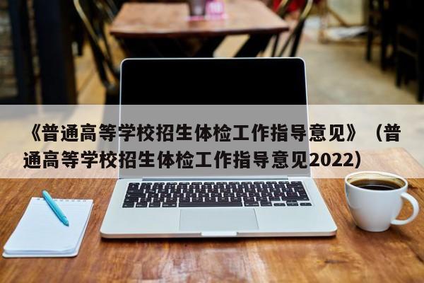 《普通高等学校招生体检工作指导意见》(普通高等学校招生体检工作指导意见2022)