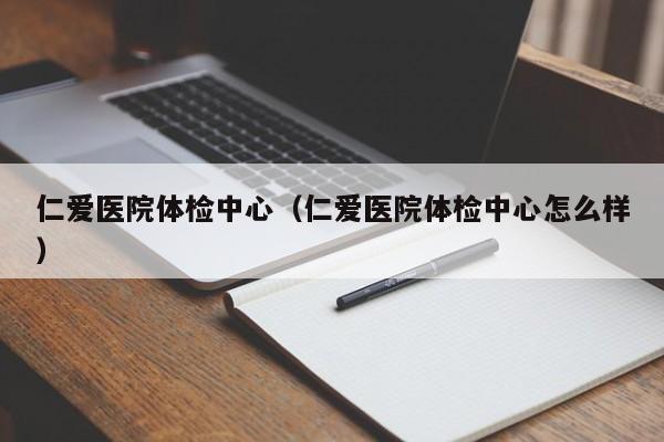 仁爱医院体检中心(仁爱医院体检中心怎么样)