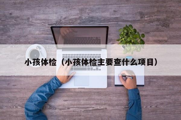 小孩体检(小孩体检主要查什么项目)