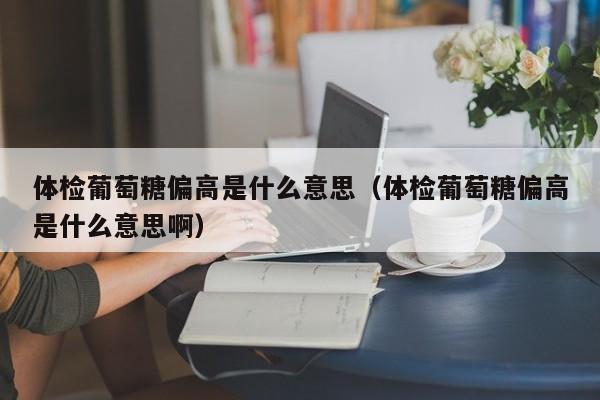 体检葡萄糖偏高是什么意思(体检葡萄糖偏高是什么意思啊)