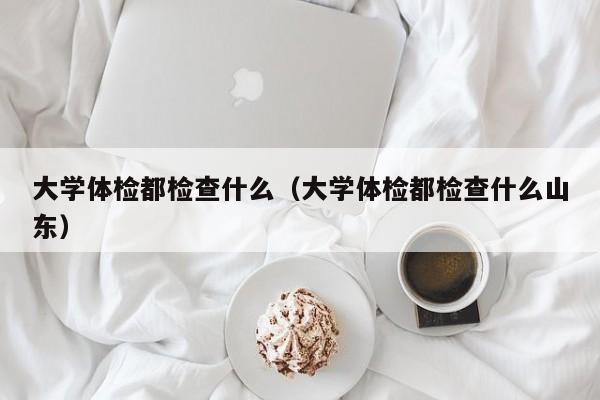 大学体检都检查什么(大学体检都检查什么山东)