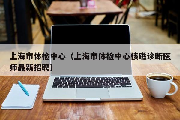 上海市体检中心(上海市体检中心核磁诊断医师最新招聘)