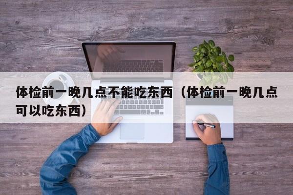 体检前一晚几点不能吃东西（体检前一晚几点可以吃东西）