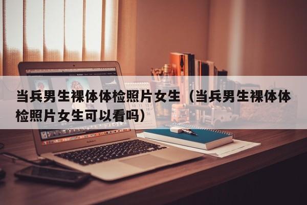 当兵男生裸体体检照片女生(当兵男生裸体体检照片女生可以看吗)