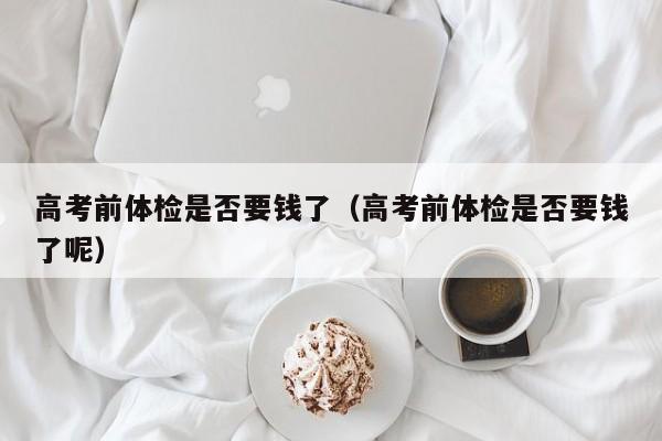 高考前体检是否要钱了(高考前体检是否要钱了呢)