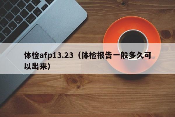 体检afp13.23(体检报告一般多久可以出来)