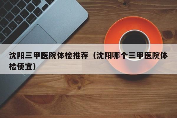 沈阳三甲医院体检推荐(沈阳哪个三甲医院体检便宜)