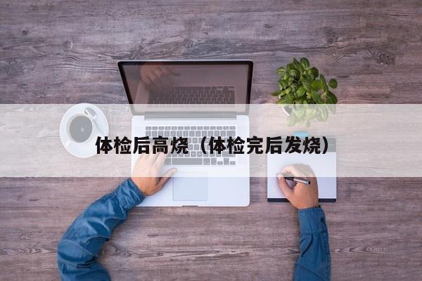 体检后高烧(体检完后发烧)