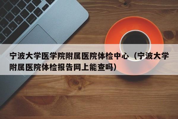 宁波大学医学院附属医院体检中心(宁波大学附属医院体检报告网上能查吗)
