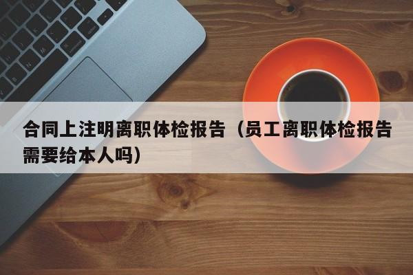 合同上注明离职体检报告(员工离职体检报告需要给本人吗)