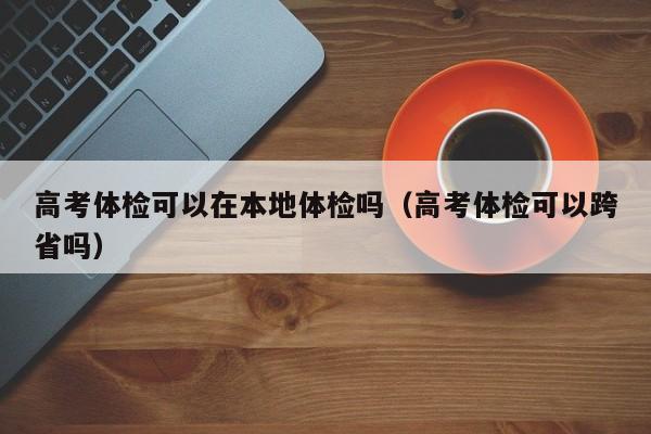 高考体检可以在本地体检吗(高考体检可以跨省吗)