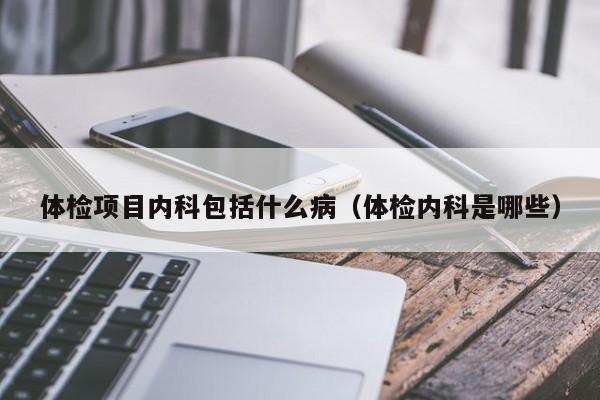 体检项目内科包括什么病(体检内科是哪些)