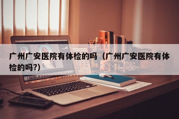 广州广安医院有体检的吗(广州广安医院有体检的吗?)