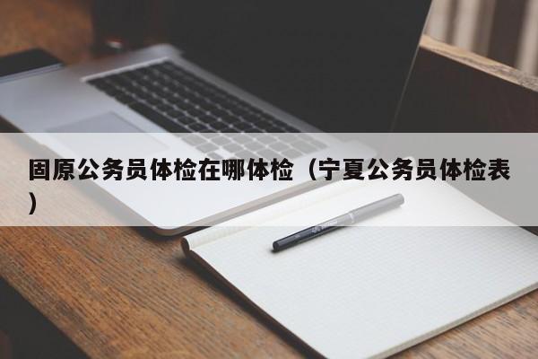 固原公务员体检在哪体检(宁夏公务员体检表)