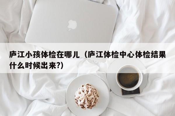 庐江小孩体检在哪儿(庐江体检中心体检结果什么时候出来?)