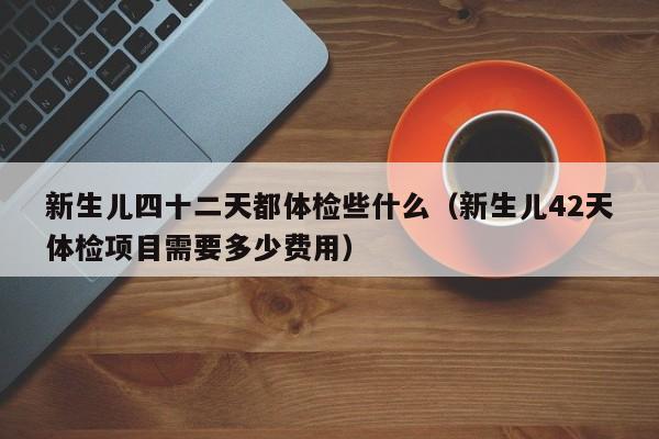 新生儿四十二天都体检些什么(新生儿42天体检项目需要多少费用)