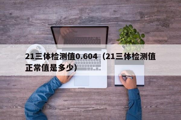 21三体检测值0.604(21三体检测值正常值是多少)