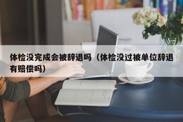 体检没完成会被辞退吗(体检没过被单位辞退有赔偿吗)