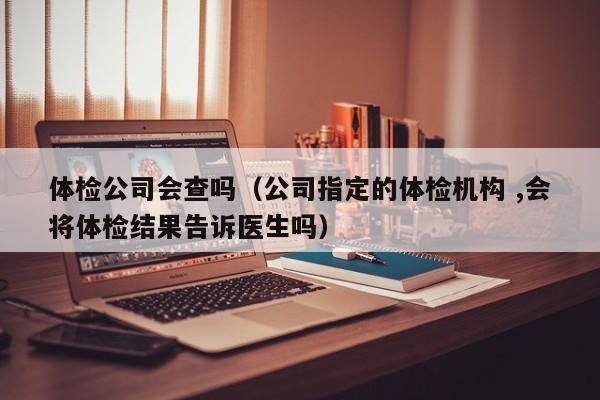 体检公司会查吗(公司指定的体检机构 ,会将体检结果告诉医生吗)