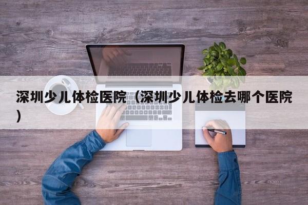 深圳少儿体检医院(深圳少儿体检去哪个医院)