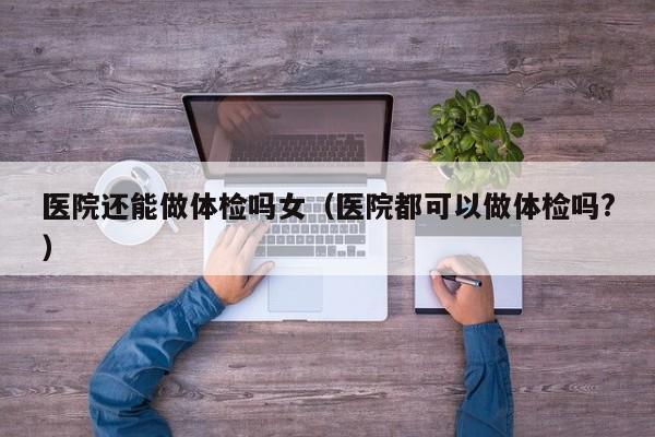 医院还能做体检吗女(医院都可以做体检吗?)