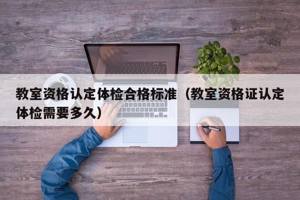 教室资格认定体检合格标准(教室资格证认定体检需要多久)