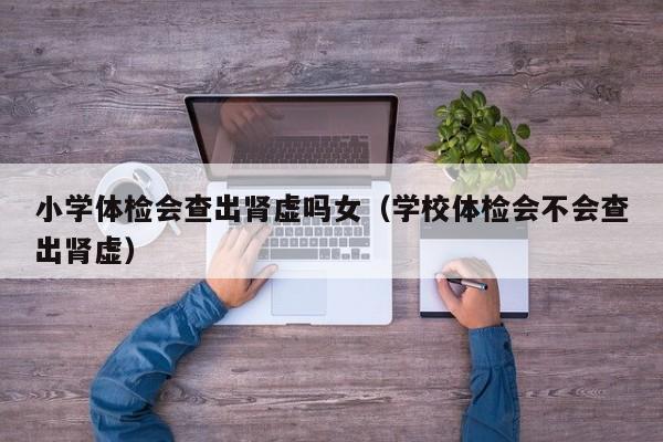 小学体检会查出肾虚吗女(学校体检会不会查出肾虚)