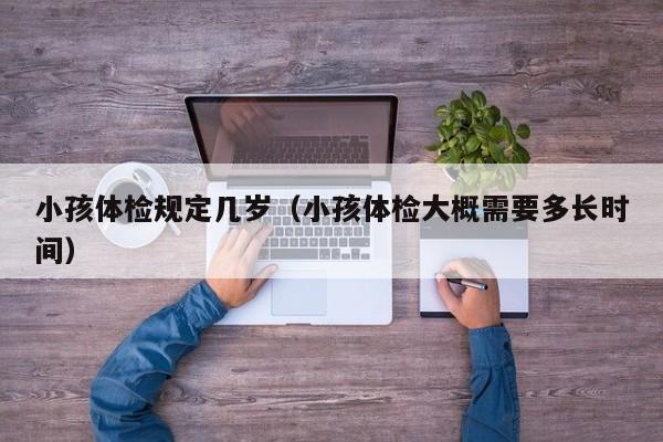 小孩体检规定几岁(小孩体检大概需要多长时间)