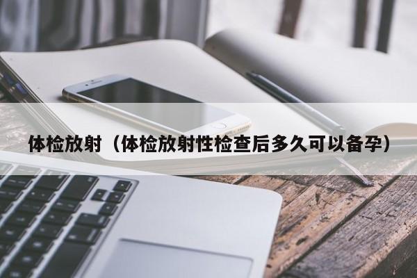 体检放射(体检放射性检查后多久可以备孕)
