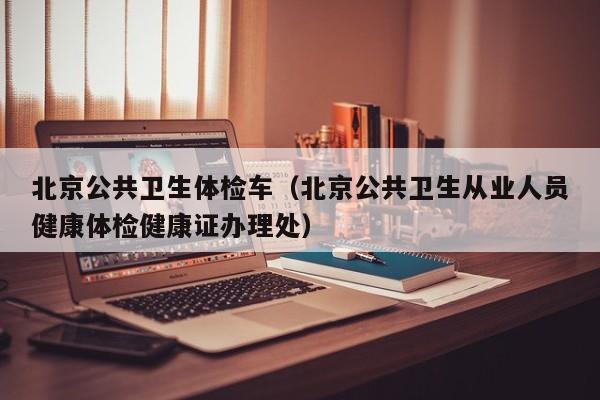 北京公共卫生体检车(北京公共卫生从业人员健康体检健康证办理处)