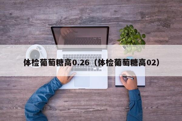 体检葡萄糖高0.26(体检葡萄糖高02)