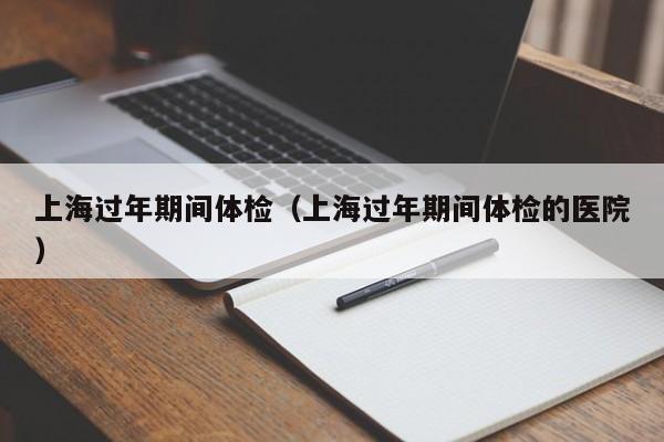 上海过年期间体检(上海过年期间体检的医院)
