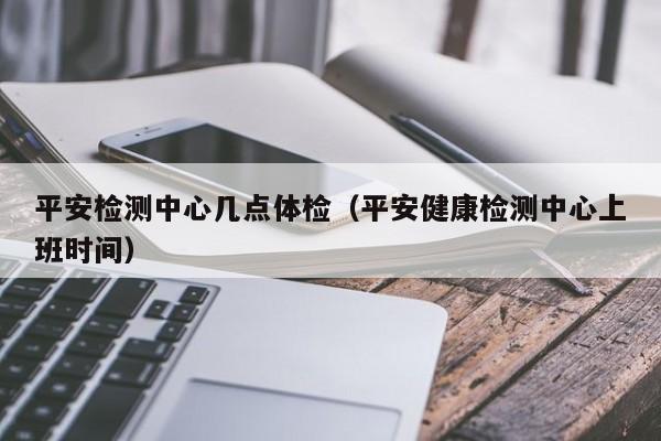 平安检测中心几点体检(平安健康检测中心上班时间)