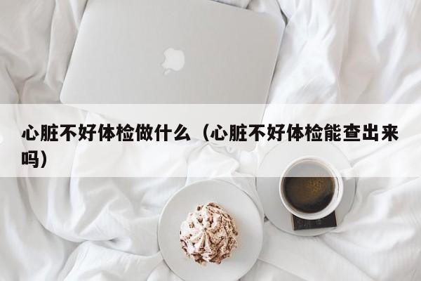 心脏不好体检做什么(心脏不好体检能查出来吗)
