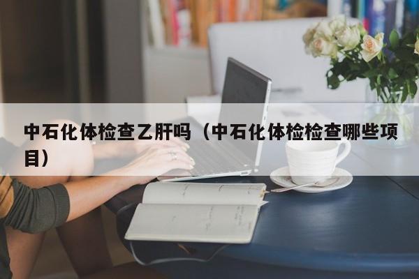 中石化体检查乙肝吗(中石化体检检查哪些项目)