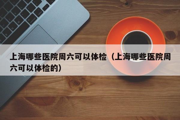 上海哪些医院周六可以体检(上海哪些医院周六可以体检的)