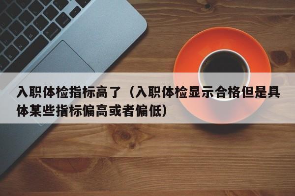 入职体检指标高了(入职体检显示合格但是具体某些指标偏高或者偏低)