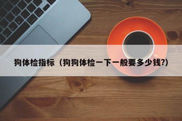 狗体检指标(狗狗体检一下一般要多少钱?)