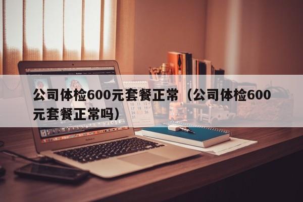 公司体检600元套餐正常(公司体检600元套餐正常吗)