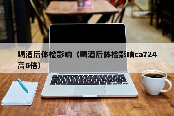 喝酒后体检影响(喝酒后体检影响ca724高6倍)