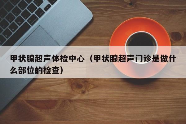 甲状腺超声体检中心(甲状腺超声门诊是做什么部位的检查)