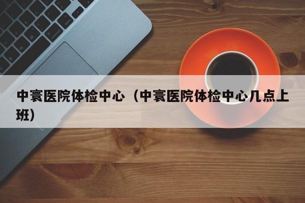 中寰医院体检中心(中寰医院体检中心几点上班)
