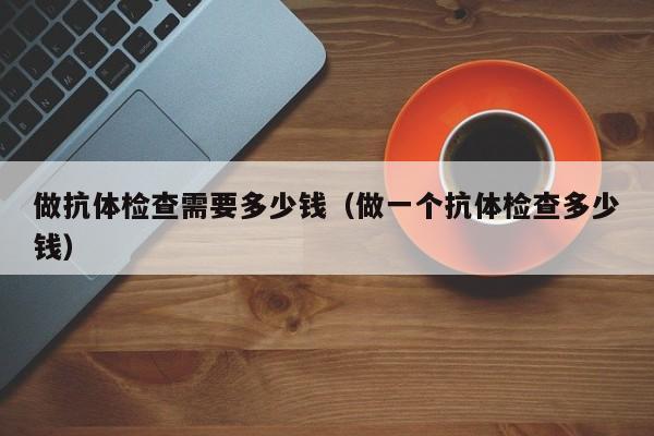 做抗体检查需要多少钱(做一个抗体检查多少钱)